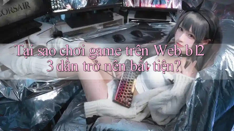 Tại sao chơi game trên Web b123 dần trở nên bất tiện?
