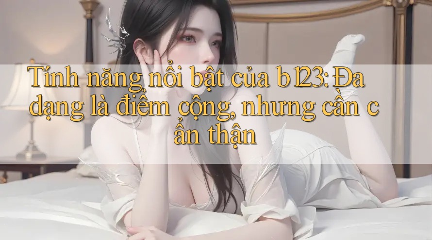 Tính năng nổi bật của b123: Đa dạng là điểm cộng, nhưng cần cẩn thận Tính năng nổi bật của b123: Đa dạng là điểm cộng, nhưng cần cẩn thận