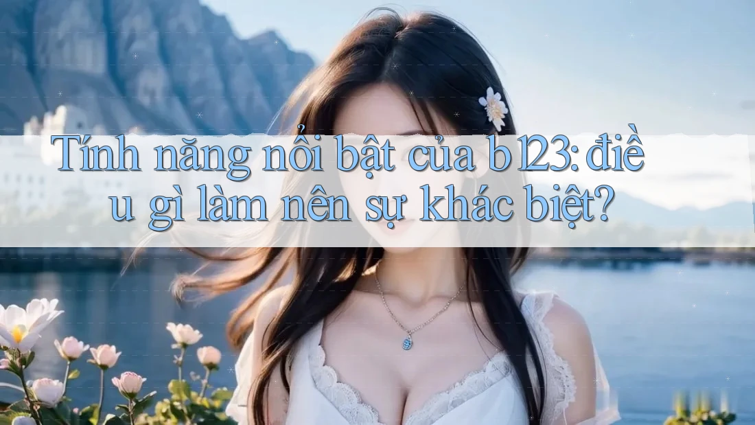 Tính năng nổi bật của b123: điều gì làm nên sự khác biệt?