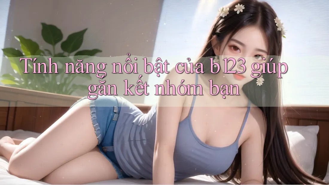 Tính năng nổi bật của b123 giúp gắn kết nhóm bạn