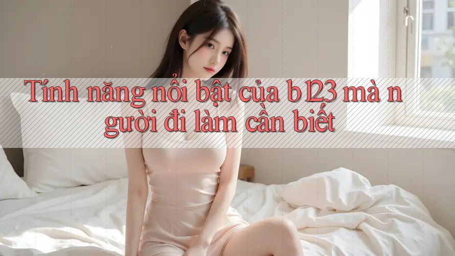 Tính năng nổi bật của b123 mà người đi làm cần biết Tính năng nổi bật của b123 mà người đi làm cần biết