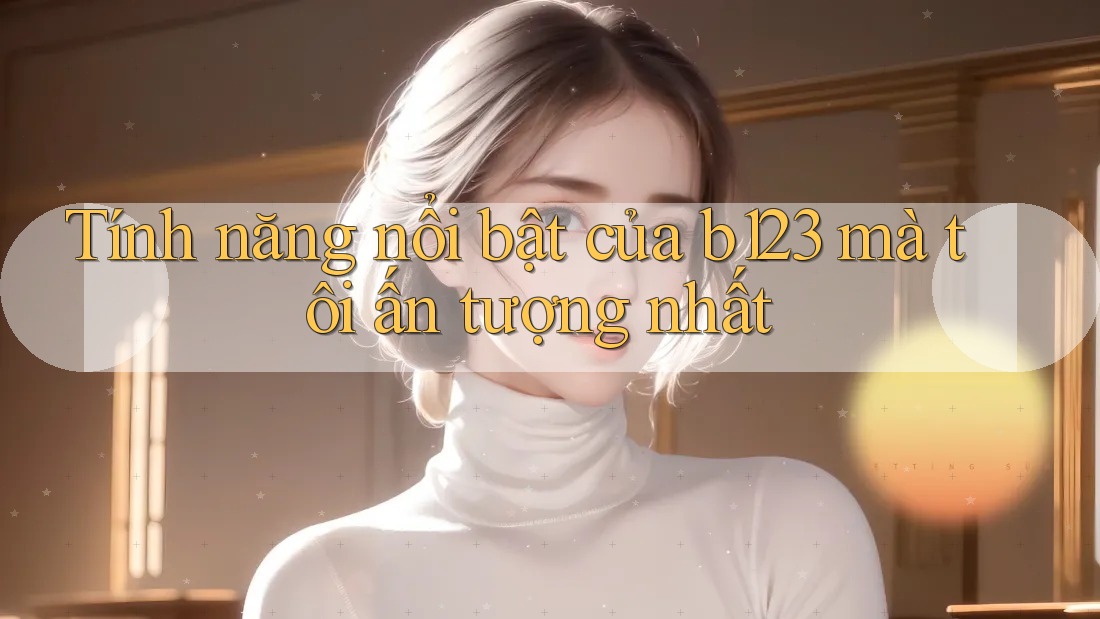 Tính năng nổi bật của b123 mà tôi ấn tượng nhất