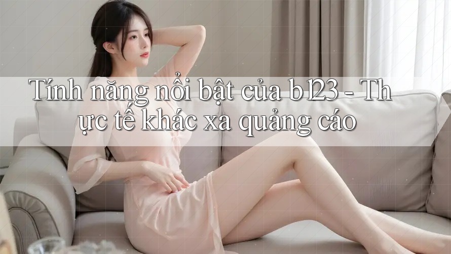 Tính năng nổi bật của b123 - Thực tế khác xa quảng cáo Tính năng nổi bật của b123 - Thực tế khác xa quảng cáo