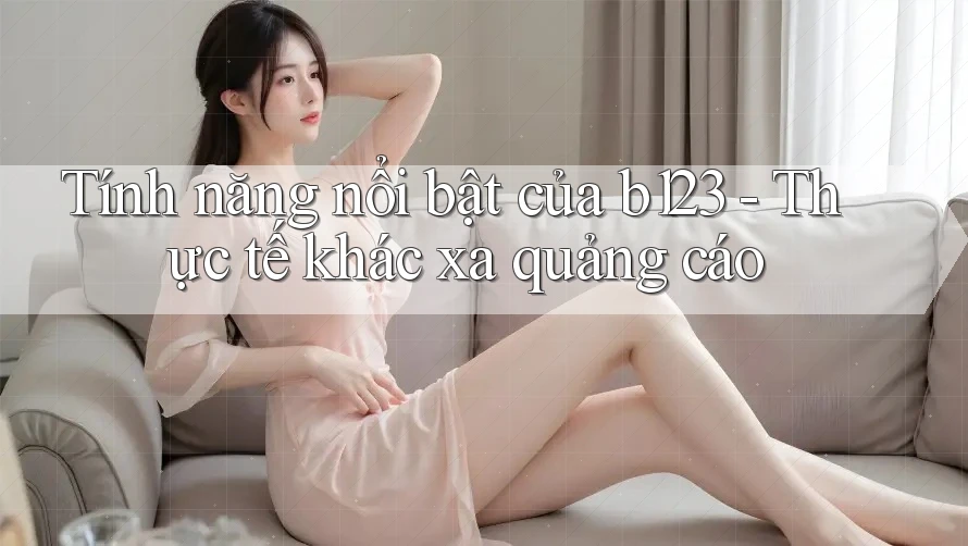 Tính năng nổi bật của b123 - Thực tế khác xa quảng cáo