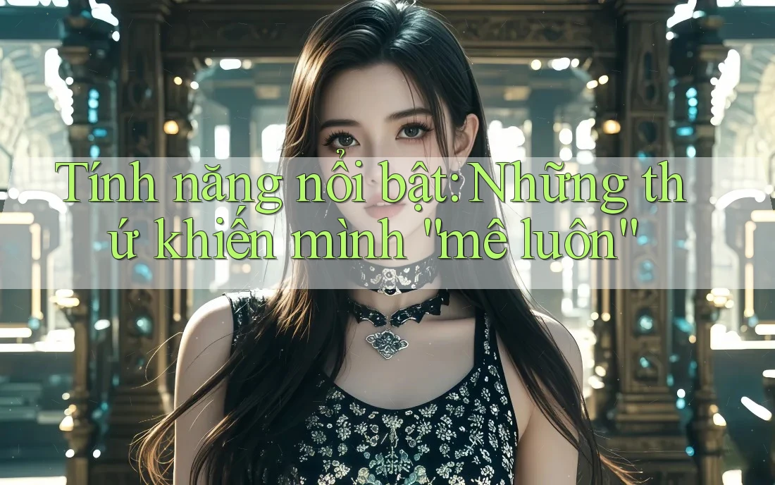 Tính năng nổi bật: Những thứ khiến mình “mê luôn” Tính năng nổi bật: Những thứ khiến mình “mê luôn”