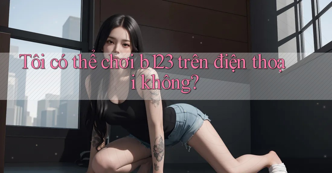 Tôi có thể chơi b123 trên điện thoại không?