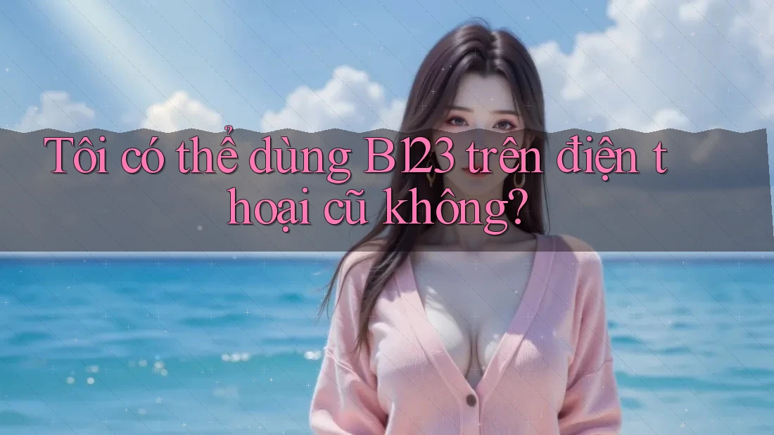 Tôi có thể dùng B123 trên điện thoại cũ không?