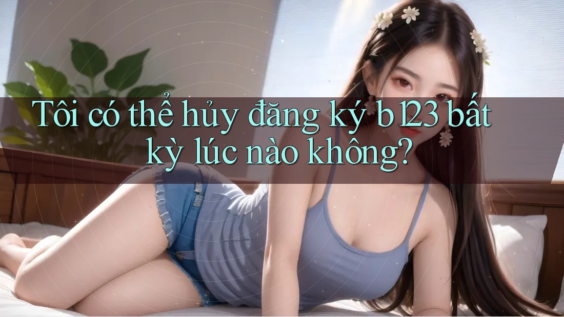 Tôi có thể hủy đăng ký b123 bất kỳ lúc nào không?
