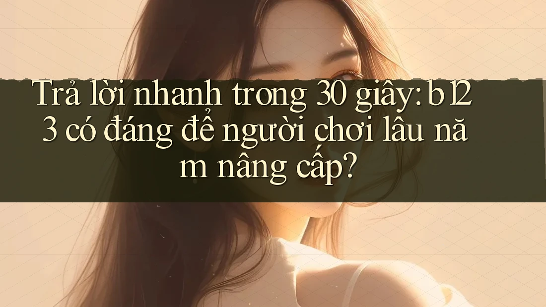 Trả lời nhanh trong 30 giây: b123 có đáng để người chơi lâu năm nâng cấp?