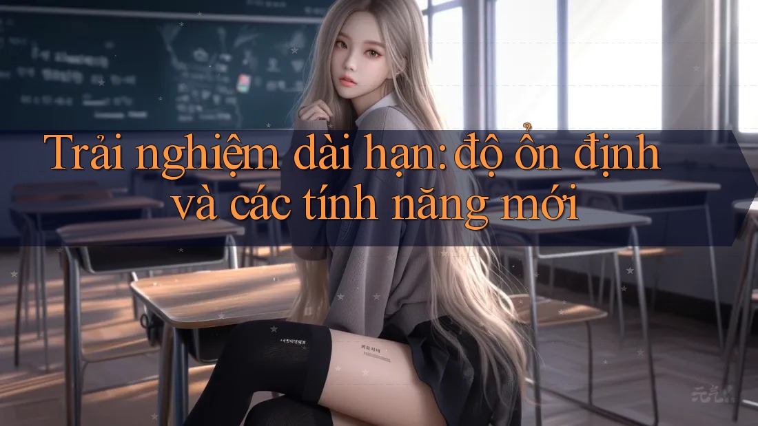 Trải nghiệm dài hạn: độ ổn định và các tính năng mới