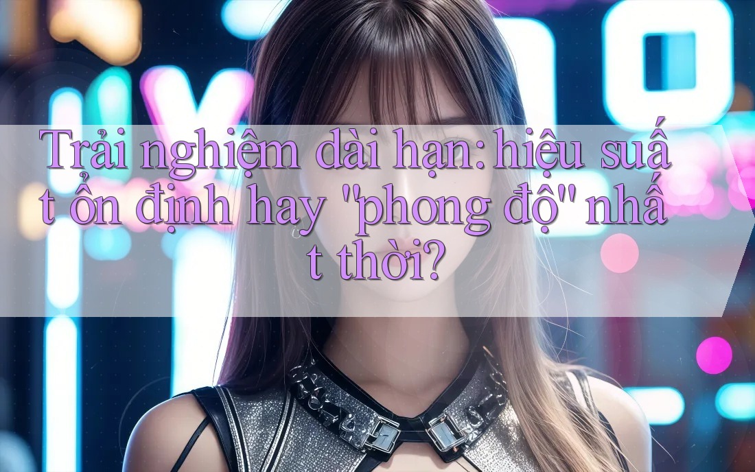 Trải nghiệm dài hạn: hiệu suất ổn định hay “phong độ” nhất thời? Trải nghiệm dài hạn: hiệu suất ổn định hay “phong độ” nhất thời?