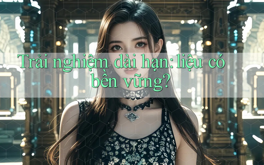 Trải nghiệm dài hạn – liệu có bền vững?