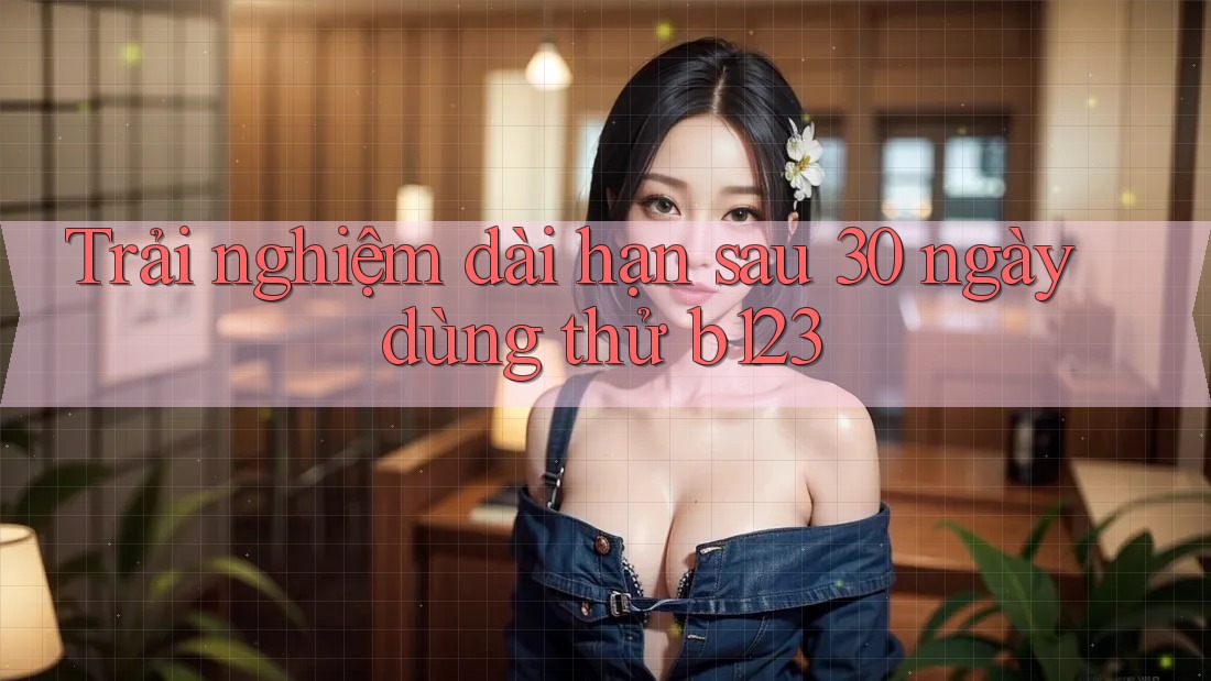 Trải nghiệm dài hạn sau 30 ngày dùng thử b123 Trải nghiệm dài hạn sau 30 ngày dùng thử b123
