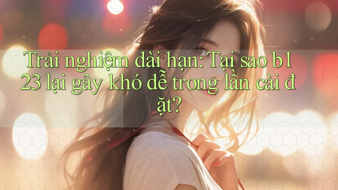 Trải nghiệm dài hạn: Tại sao b123 lại gây khó dễ trong lần cài đặt?