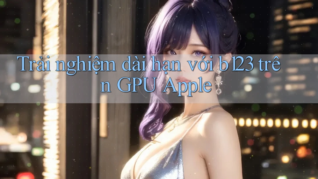 Trải nghiệm dài hạn với b123 trên GPU Apple Trải nghiệm dài hạn với b123 trên GPU Apple