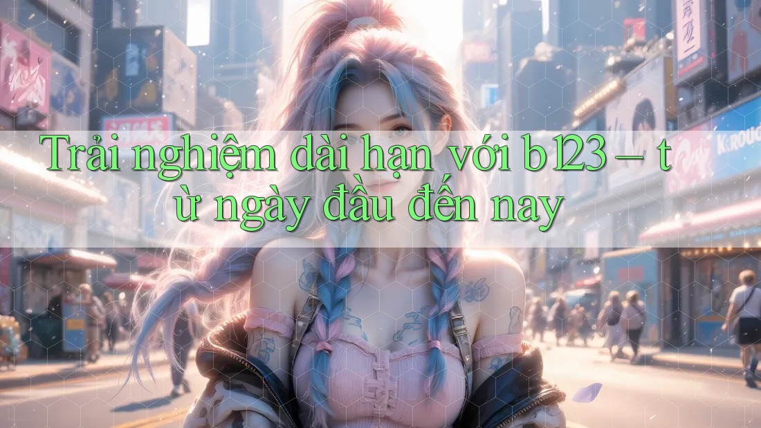 Trải nghiệm dài hạn với b123 – từ ngày đầu đến nay