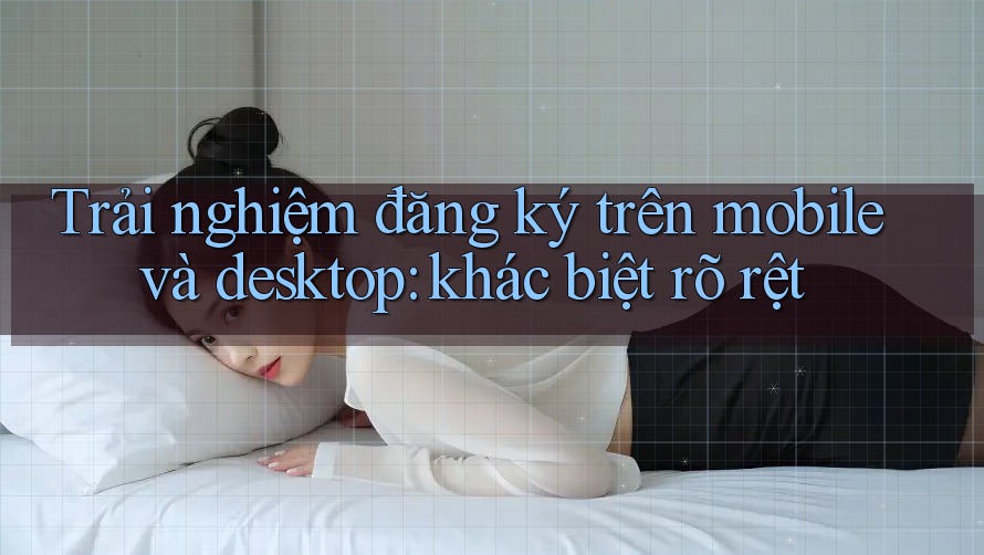 Trải nghiệm đăng ký trên mobile và desktop: khác biệt rõ rệt