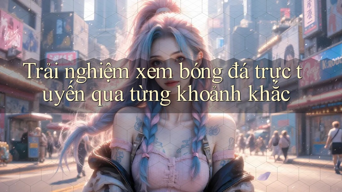 Trải nghiệm xem bóng đá trực tuyến qua từng khoảnh khắc Trải nghiệm xem bóng đá trực tuyến qua từng khoảnh khắc