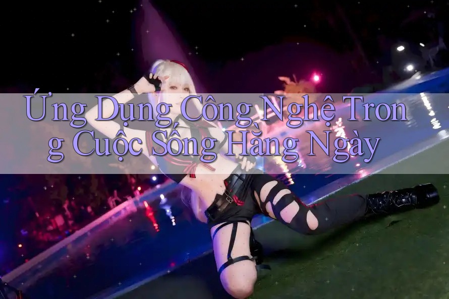Ứng Dụng Công Nghệ Trong Cuộc Sống Hằng Ngày