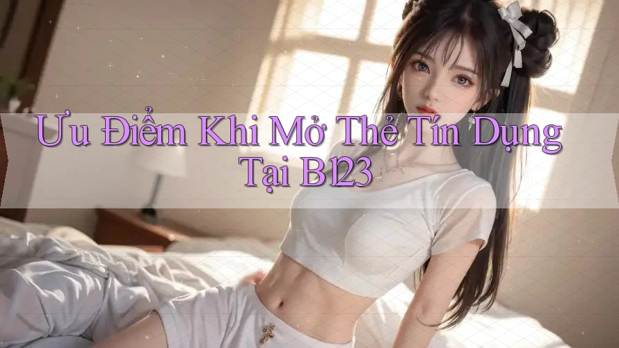 Ưu Điểm Khi Mở Thẻ Tín Dụng Tại B123