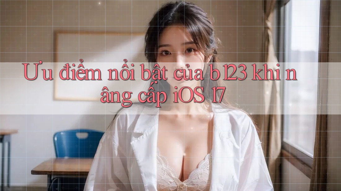 Ưu điểm nổi bật của b123 khi nâng cấp iOS 17