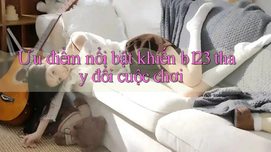 Ưu điểm nổi bật khiến b123 thay đổi cuộc chơi
