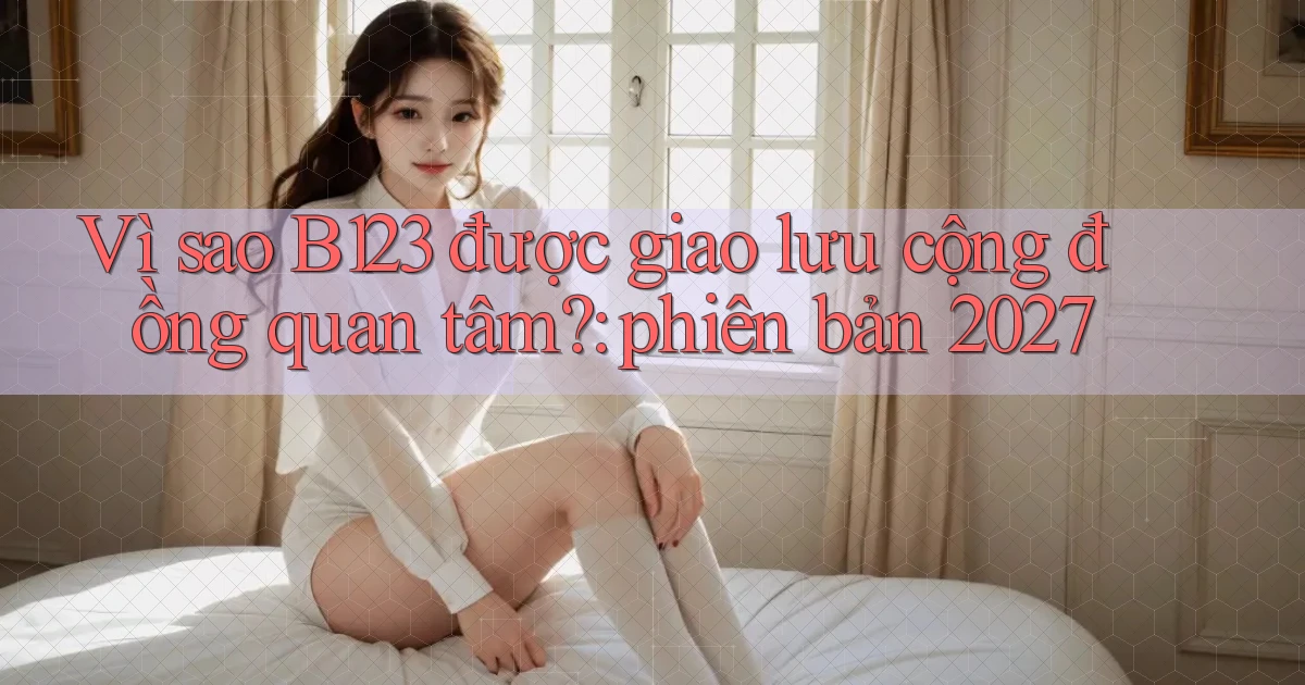 Vì sao B123 được giao lưu cộng đồng quan tâm phiên bản 2027