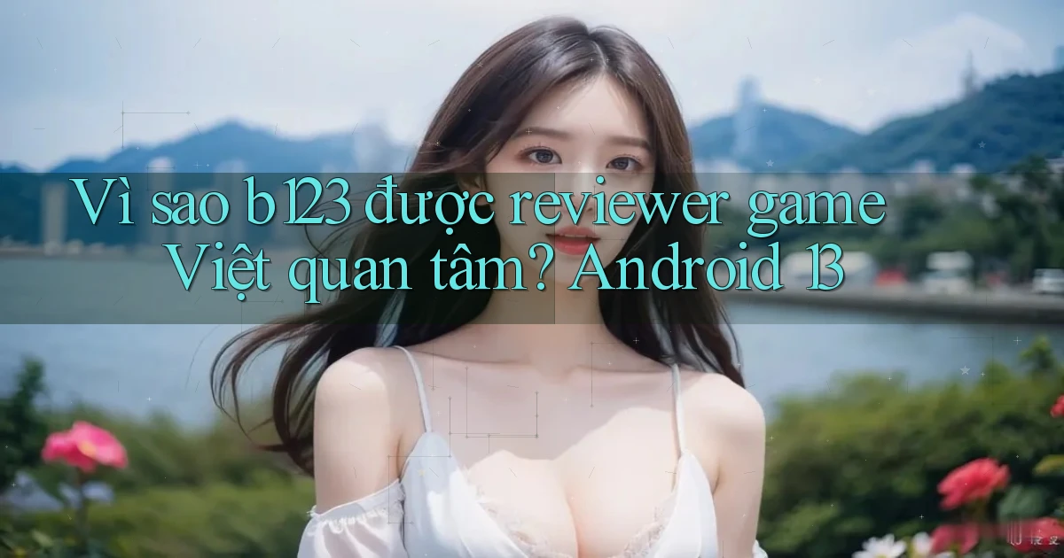 Vì sao b123 được reviewer game Việt quan tâm Android 13