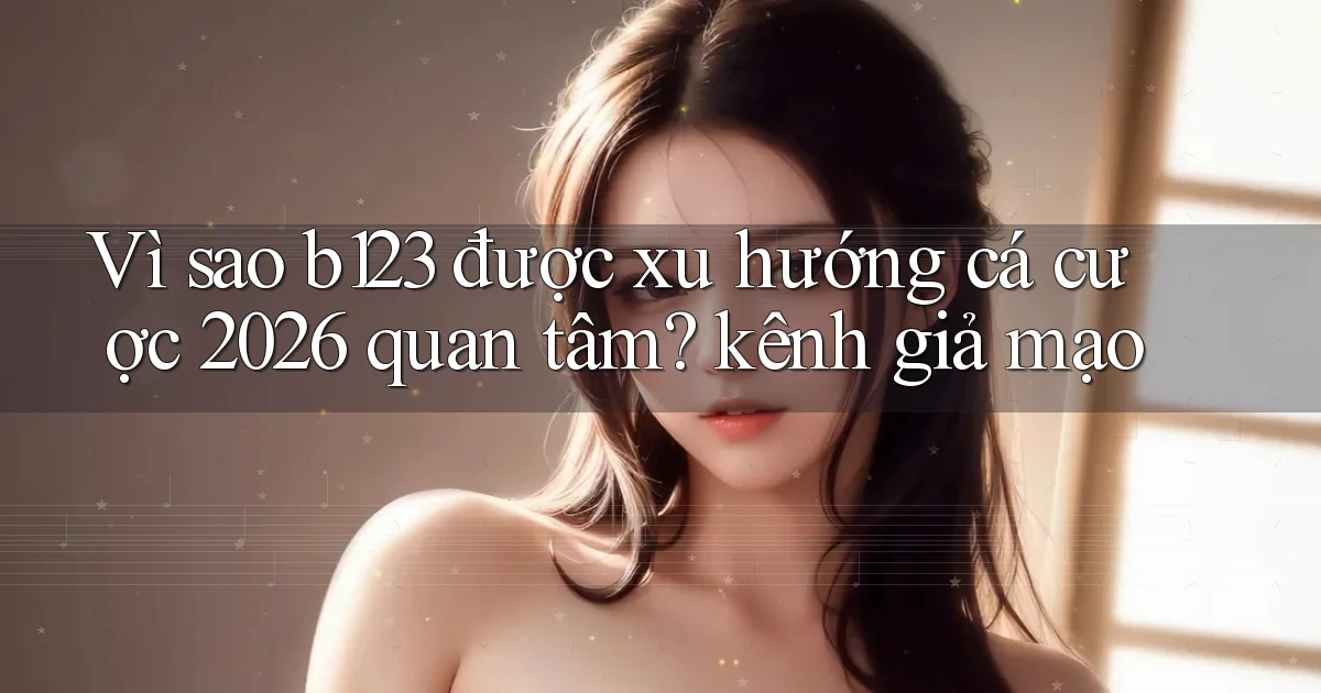 Vì sao b123 được xu hướng cá cược 2026 quan tâm kênh giả mạo