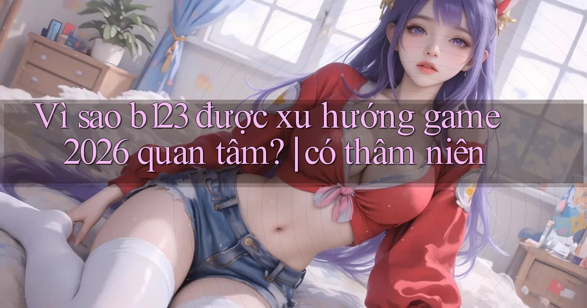 Vì sao b123 được xu hướng game 2026 quan tâm có thâm niên